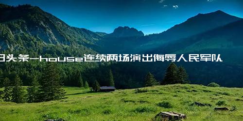 今日头条-house连续两场演出侮辱人民军队 你敢说他不是故意的？